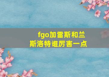 fgo加雷斯和兰斯洛特谁厉害一点