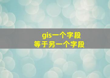 gis一个字段等于另一个字段