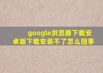 google浏览器下载安卓版下载安装不了怎么回事