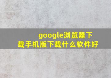 google浏览器下载手机版下载什么软件好