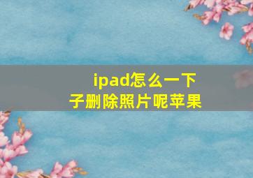 ipad怎么一下子删除照片呢苹果