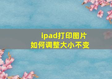 ipad打印图片如何调整大小不变