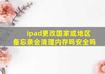 ipad更改国家或地区备忘录会清理内存吗安全吗