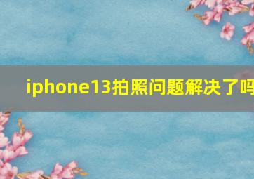 iphone13拍照问题解决了吗