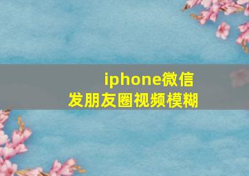 iphone微信发朋友圈视频模糊