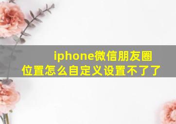 iphone微信朋友圈位置怎么自定义设置不了了