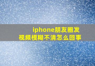 iphone朋友圈发视频模糊不清怎么回事