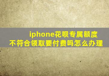 iphone花呗专属额度不符合领取要付费吗怎么办理