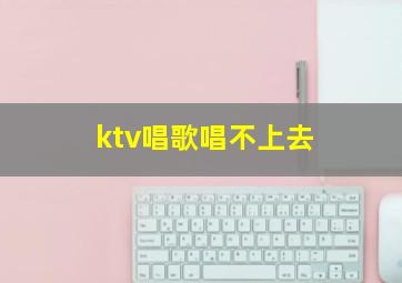 ktv唱歌唱不上去