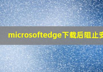 microsoftedge下载后阻止安装