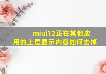 miui12正在其他应用的上层显示内容如何去掉