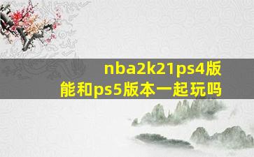 nba2k21ps4版能和ps5版本一起玩吗