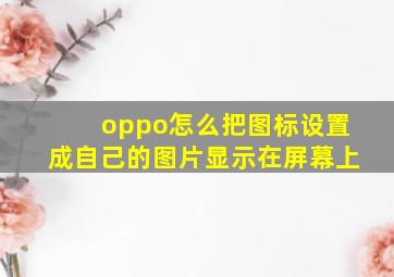 oppo怎么把图标设置成自己的图片显示在屏幕上