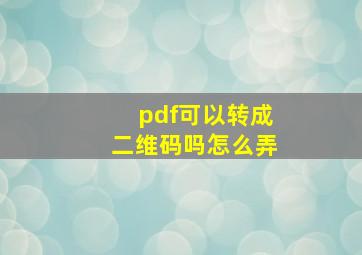 pdf可以转成二维码吗怎么弄