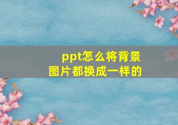 ppt怎么将背景图片都换成一样的