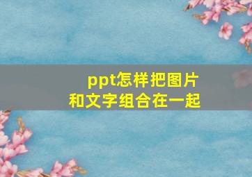 ppt怎样把图片和文字组合在一起