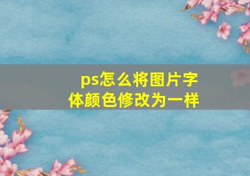 ps怎么将图片字体颜色修改为一样