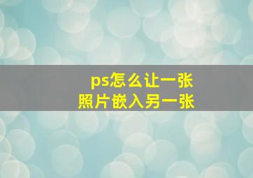 ps怎么让一张照片嵌入另一张