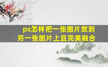 ps怎样把一张图片放到另一张图片上且完美融合