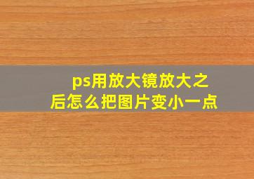 ps用放大镜放大之后怎么把图片变小一点