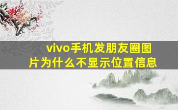 vivo手机发朋友圈图片为什么不显示位置信息