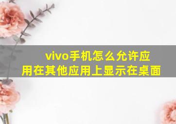 vivo手机怎么允许应用在其他应用上显示在桌面