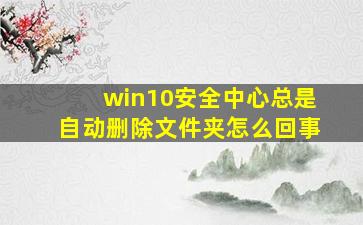 win10安全中心总是自动删除文件夹怎么回事