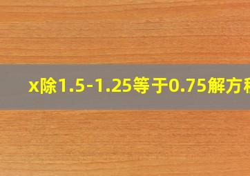 x除1.5-1.25等于0.75解方程