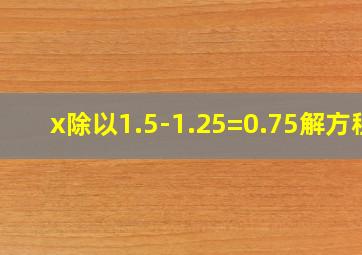 x除以1.5-1.25=0.75解方程