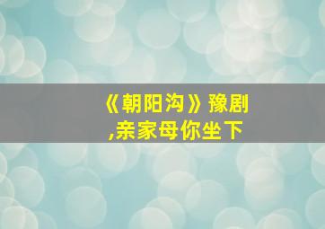 《朝阳沟》豫剧,亲家母你坐下