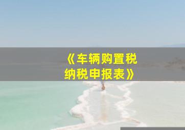 《车辆购置税纳税申报表》