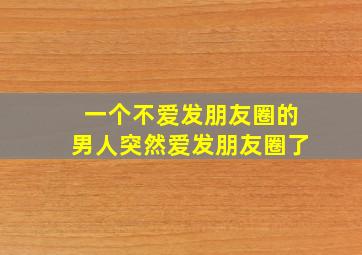 一个不爱发朋友圈的男人突然爱发朋友圈了