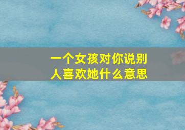 一个女孩对你说别人喜欢她什么意思