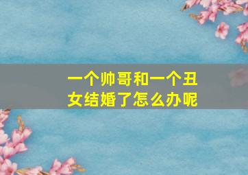 一个帅哥和一个丑女结婚了怎么办呢