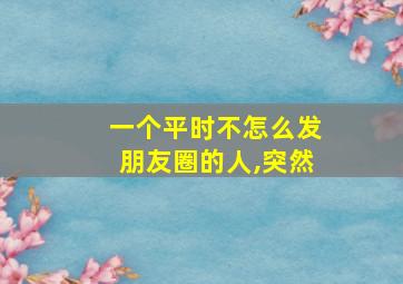 一个平时不怎么发朋友圈的人,突然