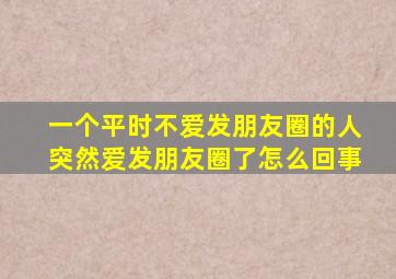 一个平时不爱发朋友圈的人突然爱发朋友圈了怎么回事