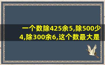 一个数除425余5,除500少4,除300余6,这个数最大是多少