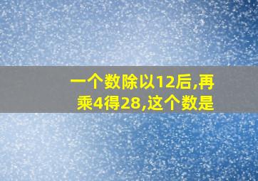 一个数除以12后,再乘4得28,这个数是