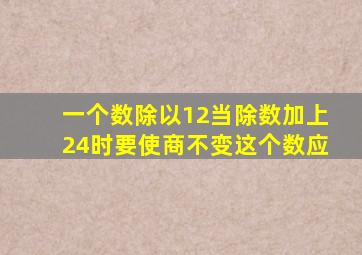 一个数除以12当除数加上24时要使商不变这个数应