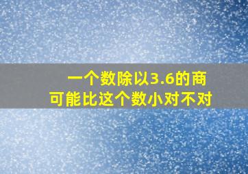 一个数除以3.6的商可能比这个数小对不对