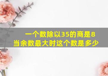 一个数除以35的商是8当余数最大时这个数是多少