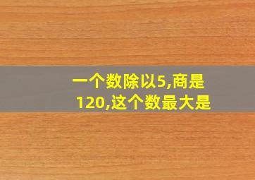 一个数除以5,商是120,这个数最大是