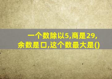 一个数除以5,商是29,余数是口,这个数最大是()