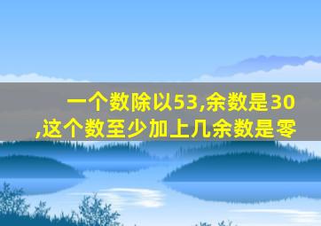 一个数除以53,余数是30,这个数至少加上几余数是零