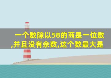 一个数除以58的商是一位数,并且没有余数,这个数最大是