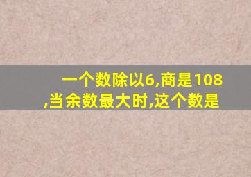 一个数除以6,商是108,当余数最大时,这个数是