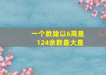 一个数除以6商是124余数最大是