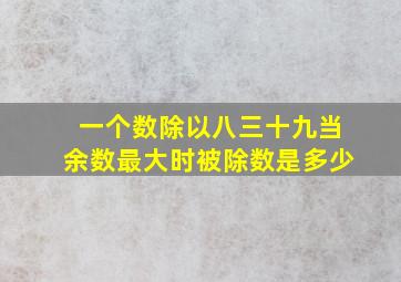 一个数除以八三十九当余数最大时被除数是多少