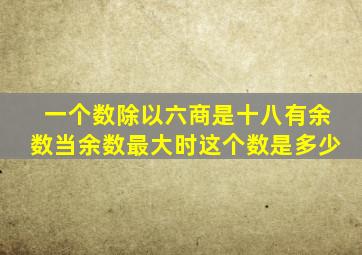 一个数除以六商是十八有余数当余数最大时这个数是多少