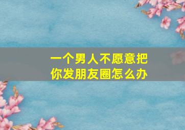 一个男人不愿意把你发朋友圈怎么办